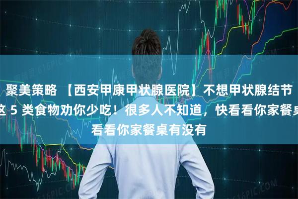 聚美策略 【西安甲康甲状腺医院】不想甲状腺结节变大？这 5 类食物劝你少吃！很多人不知道，快看看你家餐桌有没有