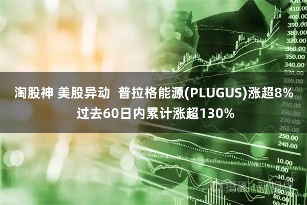 淘股神 美股异动  普拉格能源(PLUGUS)涨超8% 过去60日内累计涨超130%