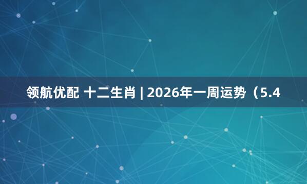 领航优配 十二生肖 | 2026年一周运势（5.4