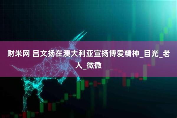 财米网 吕文扬在澳大利亚宣扬博爱精神_目光_老人_微微